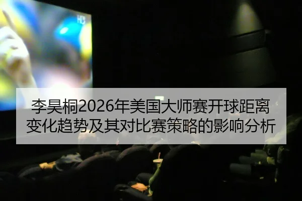 李昊桐2026年美国大师赛开球距离变化趋势及其对比赛策略的影响分析