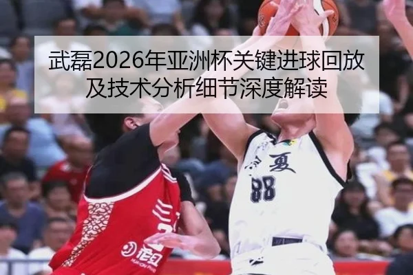 武磊2026年亚洲杯关键进球回放及技术分析细节深度解读