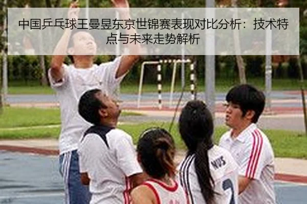 中国乒乓球王曼昱东京世锦赛表现对比分析：技术特点与未来走势解析