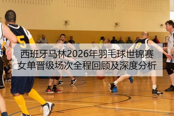 西班牙马林2026年羽毛球世锦赛女单晋级场次全程回顾及深度分析